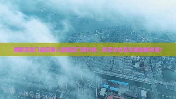 醴陵至澳门威尼斯人度假区门票价格、购买方式及交通攻略详解？