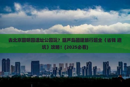 葫芦岛去北京圆明园遗址公园团体旅游