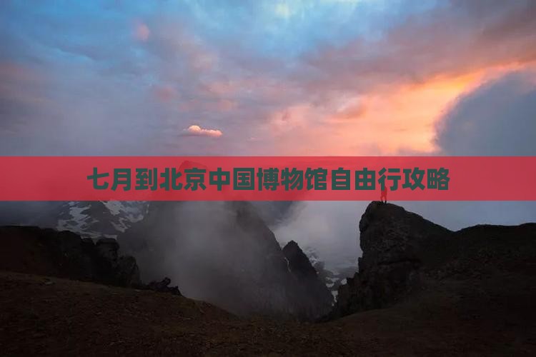 七月到北京中国国家博物馆自由行