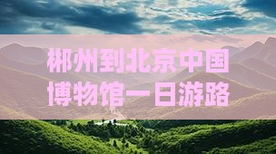 郴州到北京中国国家博物馆一日游