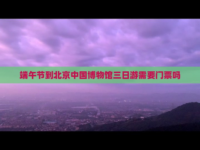 端午节到北京中国国家博物馆三日游
