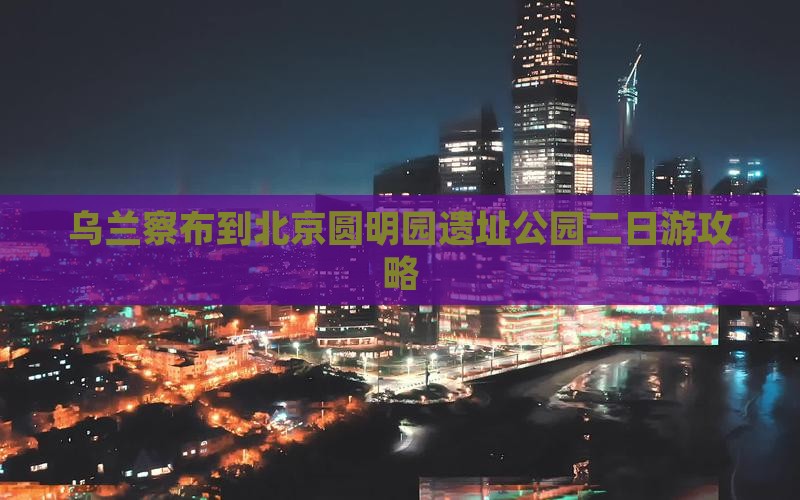 乌兰察布到北京圆明园遗址公园二日游