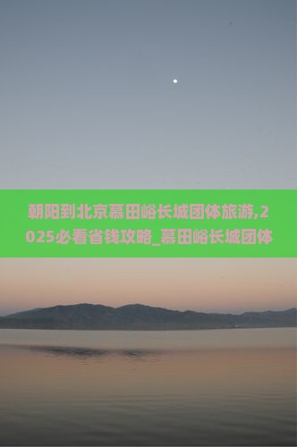 朝阳到北京慕田峪长城团体旅游