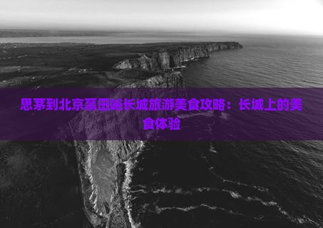 思茅到北京慕田峪长城旅游小吃 思茅到北京慕田峪长城旅游小吃