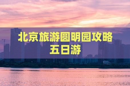 孝感去北京圆明园遗址公园五日游