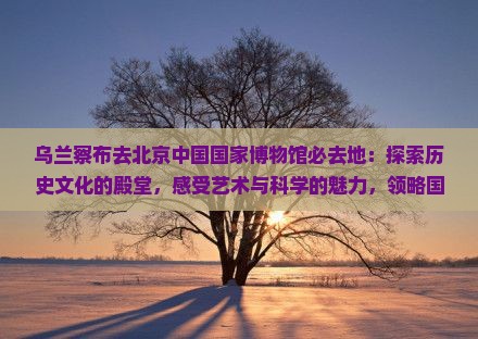 乌兰察布去北京中国国家博物馆必去地