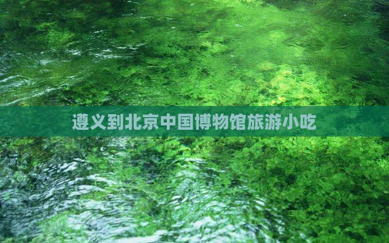 遵义到北京中国国家博物馆旅游小吃