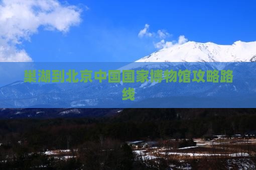 巢湖到北京中国国家博物馆攻略