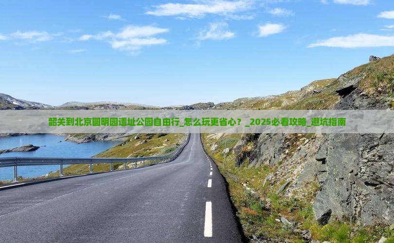 韶关到北京圆明园遗址公园自由行 韶关到北京圆明园遗址公园自由行