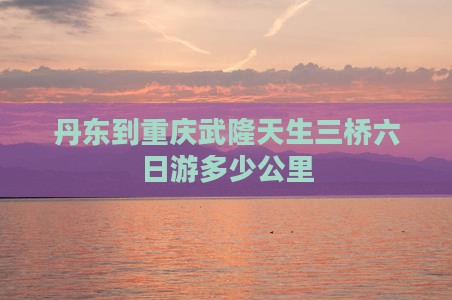 丹东到重庆武隆天生三桥六日游