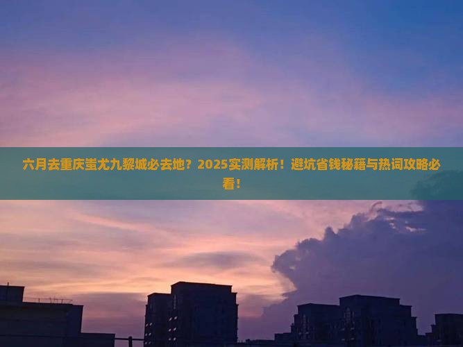 六月去重庆蚩尤九黎城必去地 六月去重庆蚩尤九黎城必去地