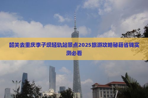 韶关去重庆李子坝轻轨站景点 韶关去重庆李子坝轻轨站景点