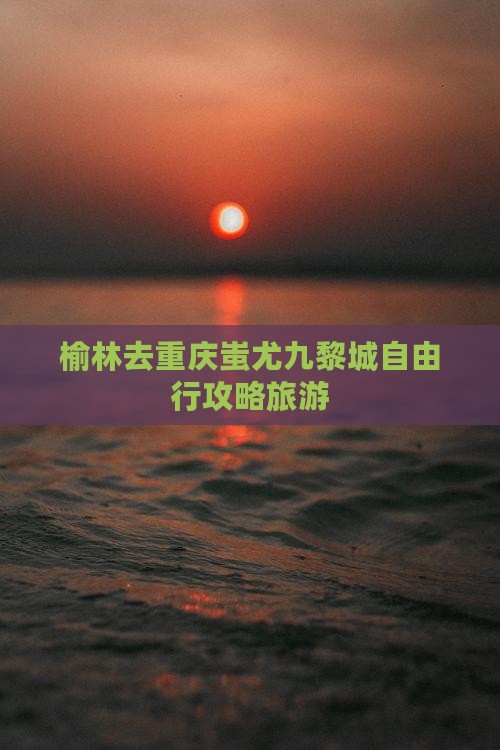榆林去重庆蚩尤九黎城自由行