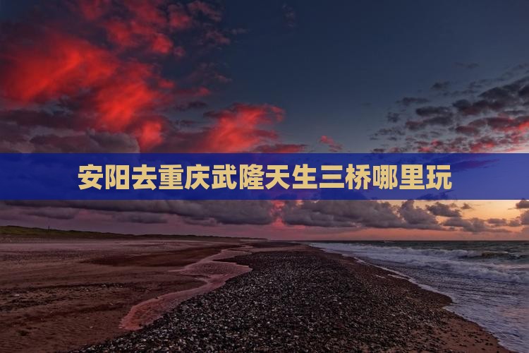 安阳去重庆武隆天生三桥哪里玩