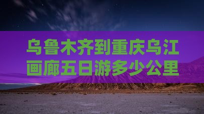 乌鲁木齐到重庆乌江画廊五日游