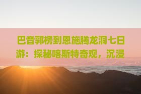 巴音郭楞到恩施腾龙洞七日游
