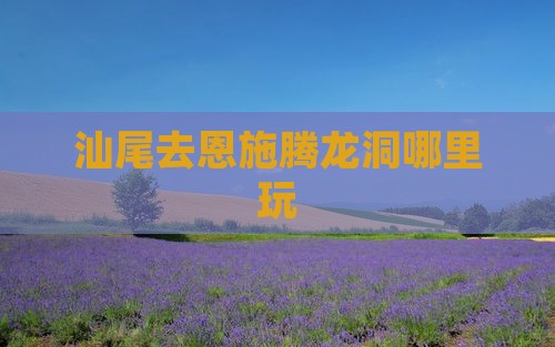 汕尾去恩施腾龙洞哪里玩
