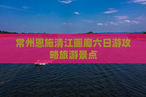 常州去恩施清江画廊六日游