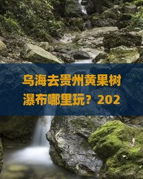 乌海去贵州黄果树瀑布哪里玩