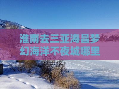 淮南去三亚海昌梦幻海洋不夜城哪里玩