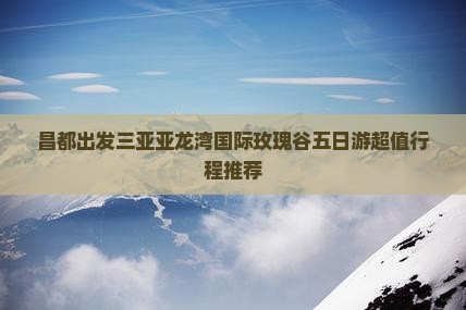 昌都出发三亚亚龙湾国际玫瑰谷五日游 昌都出发三亚亚龙湾国际玫瑰谷五日游