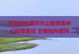 甘南到内蒙阿尔山国家森林公园哪里玩