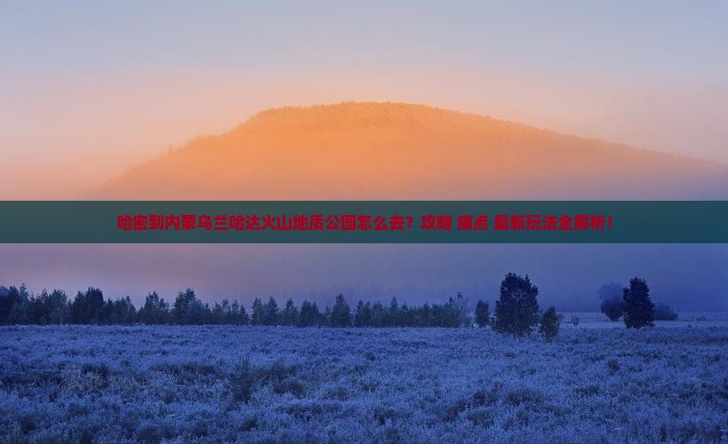 哈密到内蒙乌兰哈达火山地质公园必去地