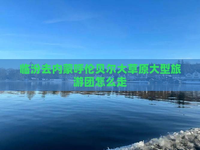 临汾去内蒙呼伦贝尔大草原大型旅游团 临汾去内蒙呼伦贝尔大草原大型旅游团