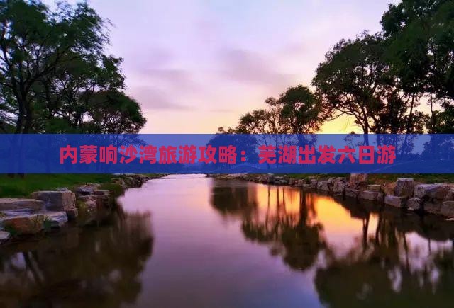 芜湖到内蒙响沙湾六日游 芜湖到内蒙响沙湾六日游