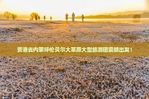 贵港去内蒙呼伦贝尔大草原大型旅游团