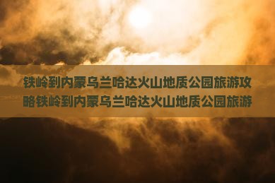 铁岭到内蒙乌兰哈达火山地质公园旅游
