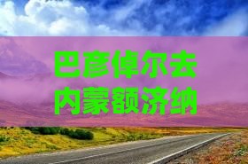 巴彦倬尔去内蒙额济纳胡杨林大型旅游团