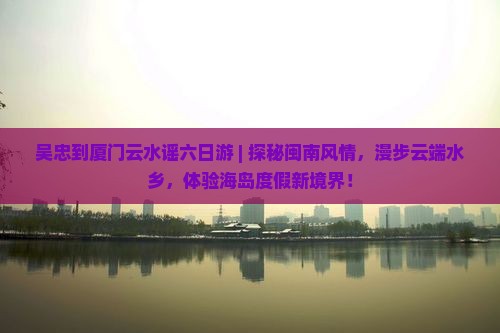 吴忠到厦门云水谣六日游