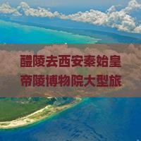 醴陵去西安秦始皇帝陵博物院大型旅游团