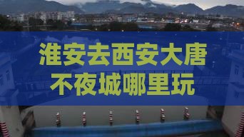 淮安去西安大唐不夜城哪里玩 淮安去西安大唐不夜城哪里玩