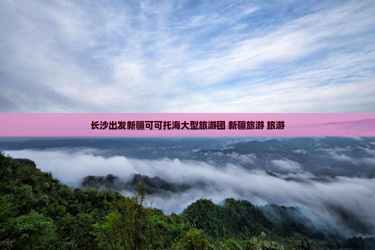 长沙到新疆可可托海大型旅游团 长沙到新疆可可托海大型旅游团
