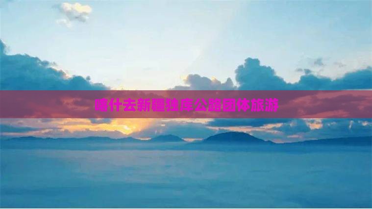 喀什去新疆独库公路团体旅游