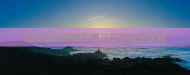 昆明去新疆吐鲁番三日游