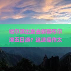哈尔滨到新疆布尔津五日游