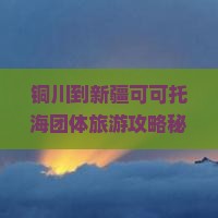 铜川到新疆可可托海团体旅游
