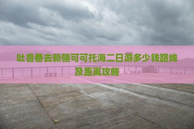 吐鲁番去新疆可可托海二日游