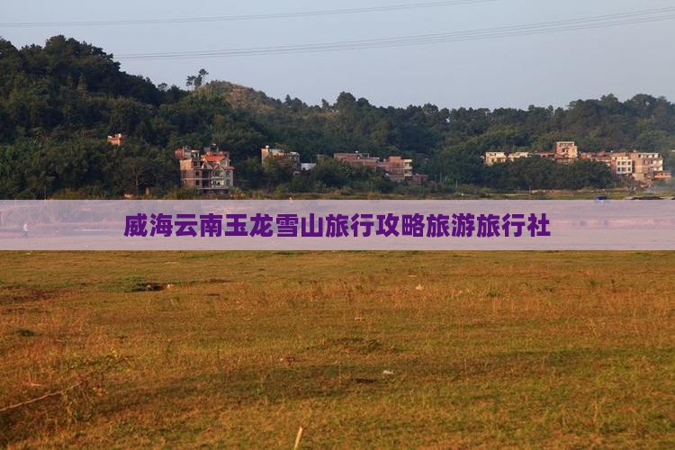 威海去云南玉龙雪山旅行社