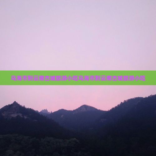 乌海市到云南古城旅游小吃