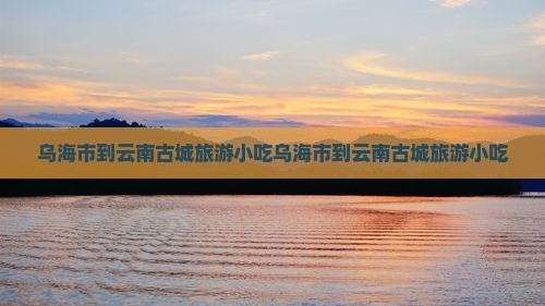 乌海市到云南古城旅游小吃