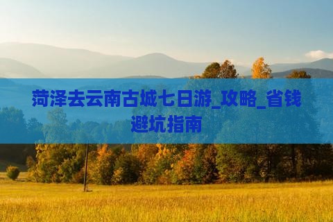 菏泽去云南古城七日游