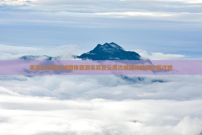 来宾去云南古城团体旅游