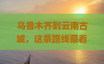 乌鲁木齐到云南古城旅行社
