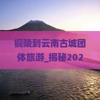 铜陵到云南古城团体旅游