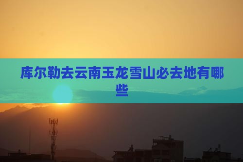 库尔勒去云南玉龙雪山必去地