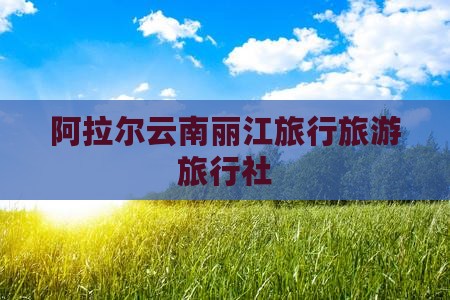 阿拉尔去云南丽江旅行社